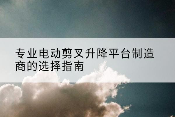 石台电动剪叉升降平台厂家-专业电动剪叉升降平台制造商的选择指南