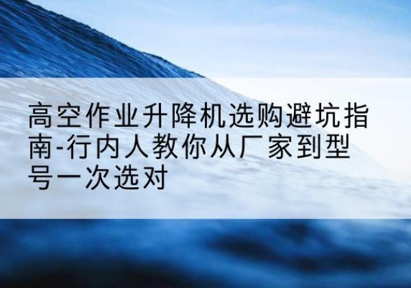 石台升降平台厂家-高空作业升降机选购避坑指南-行内人教你从厂家到型号一次选对