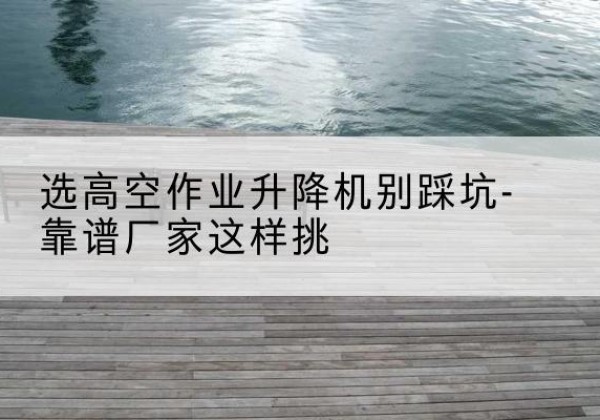 石台剪叉式升降机厂家-选高空作业升降机别踩坑-靠谱厂家这样挑