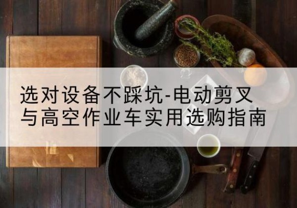 石台电动剪叉升降平台怎么选-选对设备不踩坑-电动剪叉与高空作业车实用选购指南