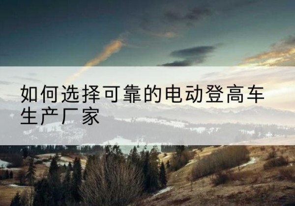 石台电动登高车厂家-如何选择可靠的电动登高车生产厂家