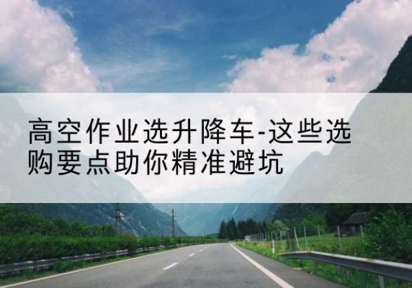 石台升降车厂家-高空作业选升降车-这些选购要点助你*避坑