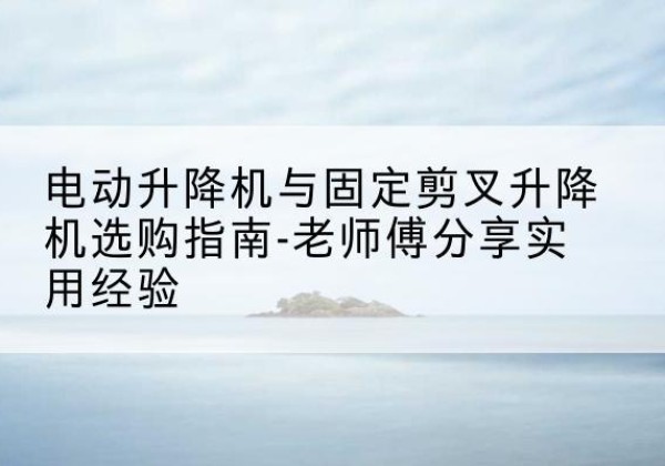 石台电动升降机怎么选-电动升降机与固定剪叉升降机选购指南-老师傅分享实用经验