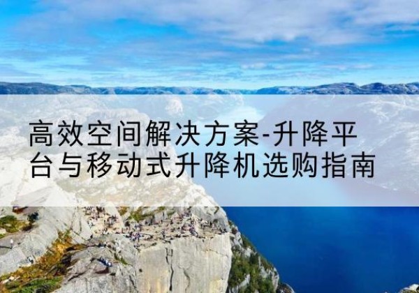 石台升降平台厂家-*空间解决方案-升降平台与移动式升降机选购指南