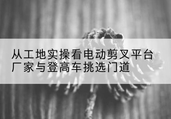 石台电动剪叉升降平台厂家-从工地实操看电动剪叉平台厂家与登高车挑选门道