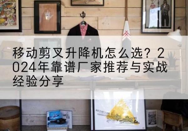 石台升降平台厂家推荐-移动剪叉升降机怎么选？2024年靠谱厂家推荐与实战经验分享