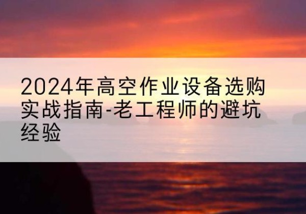 石台高空作业升降机厂家推荐-2024年高空作业设备选购实战指南-老工程师的避坑经验