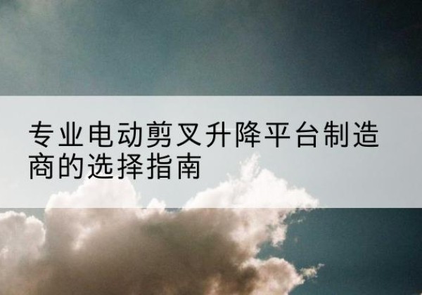 石台电动剪叉升降平台厂家-专业电动剪叉升降平台制造商的选择指南